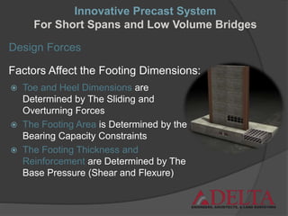 Design Forces
Factors Affect the Footing Dimensions:
 Toe and Heel Dimensions are
Determined by The Sliding and
Overturning Forces
 The Footing Area is Determined by the
Bearing Capacity Constraints
 The Footing Thickness and
Reinforcement are Determined by The
Base Pressure (Shear and Flexure)
Innovative Precast System
For Short Spans and Low Volume Bridges
 