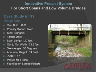  Year Built : 1950
 Primary Owner : Town
 Steel Stringers
 Timber Deck
 Span Length : 30 feet
 Out to Out Width : 23.6 feet
 Skew Angle : 30 Degrees
 Abutment Height : 14 Feet
 AADT : 57
 Posted for 5 Tons
 Founded on Spread Footers
Bridge Data
Innovative Precast System
For Short Spans and Low Volume Bridges
Case Study in NY
 