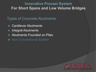 Types of Concrete Abutments
 Cantilever Abutments
 Integral Abutments
 Abutments Founded on Piles
 Non Conventional System
Innovative Precast System
For Short Spans and Low Volume Bridges
 