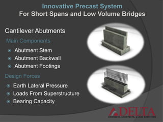 Cantilever Abutments
 Abutment Stem
 Abutment Backwall
 Abutment Footings
Design Forces
Main Components
 Earth Lateral Pressure
 Loads From Superstructure
 Bearing Capacity
Innovative Precast System
For Short Spans and Low Volume Bridges
 