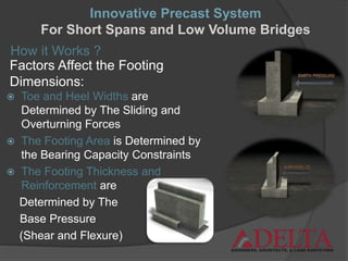 How it Works ?
Factors Affect the Footing
Dimensions:
 Toe and Heel Widths are
Determined by The Sliding and
Overturning Forces
 The Footing Area is Determined by
the Bearing Capacity Constraints
 The Footing Thickness and
Reinforcement are
Determined by The
Base Pressure
(Shear and Flexure)
Innovative Precast System
For Short Spans and Low Volume Bridges
 