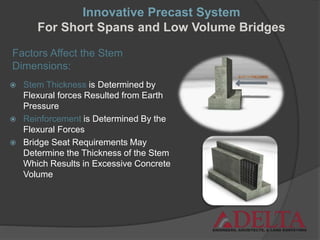 Factors Affect the Stem
Dimensions:
 Stem Thickness is Determined by
Flexural forces Resulted from Earth
Pressure
 Reinforcement is Determined By the
Flexural Forces
 Bridge Seat Requirements May
Determine the Thickness of the Stem
Which Results in Excessive Concrete
Volume
Innovative Precast System
For Short Spans and Low Volume Bridges
 