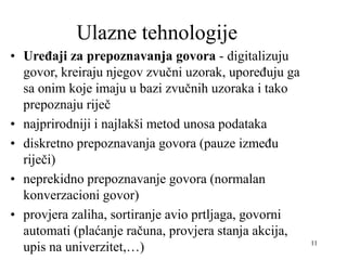 11
Ulazne tehnologije
• Uređaji za prepoznavanja govora - digitalizuju
govor, kreiraju njegov zvučni uzorak, upoređuju ga
sa onim koje imaju u bazi zvučnih uzoraka i tako
prepoznaju riječ
• najprirodniji i najlakši metod unosa podataka
• diskretno prepoznavanja govora (pauze između
riječi)
• neprekidno prepoznavanje govora (normalan
konverzacioni govor)
• provjera zaliha, sortiranje avio prtljaga, govorni
automati (plaćanje računa, provjera stanja akcija,
upis na univerzitet,…)
 