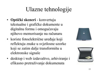13
Ulazne tehnologije
• Optički skeneri - konvertuju
tekstualne i grafičke dokumente u
digitalnu formu i omogućavaju
njihovo memorisanje na računaru
• koriste fotoelektrične uređaje koji
reflektuju znake u svjetlosne uzorke
koji se zatim dalje transformišu u
elektronske signale
• desktop i web izdavaštvo, arhiviranje i
efikasno pretraživanje dokumenata
 