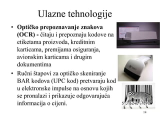 14
Ulazne tehnologije
• Optičko prepoznavanje znakova
(OCR) - čitaju i prepoznaju kodove na
etiketama proizvoda, kreditnim
karticama, premijama osiguranja,
avionskim karticama i drugim
dokumentima
• Ručni štapovi za optičko skeniranje
BAR kodova (UPC kod) pretvaraju kod
u elektronske impulse na osnovu kojih
se pronalazi i prikazuje odgovarajuća
informacija o cijeni.
 