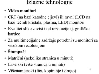 18
Izlazne tehnologije
• Video monitori
• CRT (na bazi katodne cijevi) ili ravni (LCD na
bazi tečnih kristala, plasma, LED) monitori
• Kvalitet slike zavisi i od rezolucije tj. grafičke
kartice
• Za multimedijalne sadržaje potrebni su monitori sa
visokom rezolucijom
• Štampači
• Matrični (nekoliko stranica u minuti)
• Laserski (više stranica u minuti)
• Višenamjenski (fax, kopiranje i drugo)
 