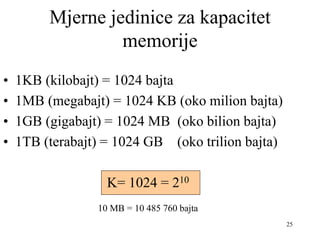 25
Mjerne jedinice za kapacitet
memorije
• 1KB (kilobajt) = 1024 bajta
• 1MB (megabajt) = 1024 KB (oko milion bajta)
• 1GB (gigabajt) = 1024 MB (oko bilion bajta)
• 1TB (terabajt) = 1024 GB (oko trilion bajta)
K= 1024 = 210
10 MB = 10 485 760 bajta
 