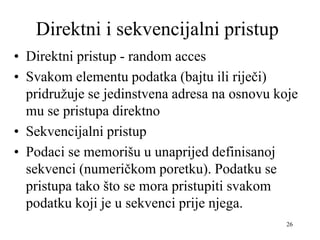 26
Direktni i sekvencijalni pristup
• Direktni pristup - random acces
• Svakom elementu podatka (bajtu ili riječi)
pridružuje se jedinstvena adresa na osnovu koje
mu se pristupa direktno
• Sekvencijalni pristup
• Podaci se memorišu u unaprijed definisanoj
sekvenci (numeričkom poretku). Podatku se
pristupa tako što se mora pristupiti svakom
podatku koji je u sekvenci prije njega.
 