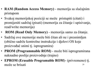 29
• RAM (Random Access Memory) - memorija sa slučajnim
pristupom
• Svakoj memorijskoj poziciji se može pristupiti (citati) i
promijeniti sadržaj (pisati) (memorija za čitanje i upisivanje,
read/write memorija)
• ROM (Read Only Memory) - memorija samo za čitanje.
• Sadržaj ove memorije može biti čitan ali ne i presnimljen
(obično sadrže kontrolne instrukcije i djelovi OS koje
proizvođač snimi tj. isprogramira)
• PROM (Programmable ROM) - može biti isprogramirana
naknadno poslije proizvodnje (trajno)
• EPROM (Erasable Programable ROM)- (privremeno) tj.
može se brisati
 