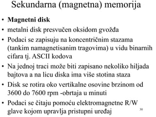 30
Sekundarna (magnetna) memorija
• Magnetni disk
• metalni disk presvučen oksidom gvožđa
• Podaci se zapisuju na koncentričnim stazama
(tankim namagnetisanim tragovima) u vidu binarnih
cifara tj. ASCII kodova
• Na jednoj traci može biti zapisano nekoliko hiljada
bajtova a na licu diska ima više stotina staza
• Disk se rotira oko vertikalne osovine brzinom od
3600 do 7600 rpm -obrtaja u minuti
• Podaci se čitaju pomoću elektromagnetne R/W
glave kojom upravlja pristupni uređaj
 