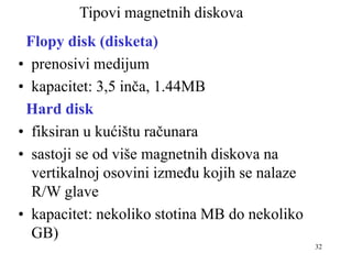 32
Tipovi magnetnih diskova
Flopy disk (disketa)
• prenosivi medijum
• kapacitet: 3,5 inča, 1.44MB
Hard disk
• fiksiran u kućištu računara
• sastoji se od više magnetnih diskova na
vertikalnoj osovini između kojih se nalaze
R/W glave
• kapacitet: nekoliko stotina MB do nekoliko
GB)
 