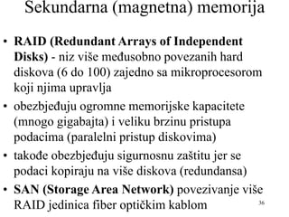 36
Sekundarna (magnetna) memorija
• RAID (Redundant Arrays of Independent
Disks) - niz više međusobno povezanih hard
diskova (6 do 100) zajedno sa mikroprocesorom
koji njima upravlja
• obezbjeđuju ogromne memorijske kapacitete
(mnogo gigabajta) i veliku brzinu pristupa
podacima (paralelni pristup diskovima)
• takođe obezbjeđuju sigurnosnu zaštitu jer se
podaci kopiraju na više diskova (redundansa)
• SAN (Storage Area Network) povezivanje više
RAID jedinica fiber optičkim kablom
 