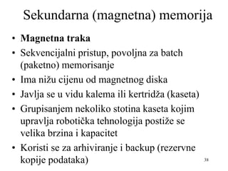 38
Sekundarna (magnetna) memorija
• Magnetna traka
• Sekvencijalni pristup, povoljna za batch
(paketno) memorisanje
• Ima nižu cijenu od magnetnog diska
• Javlja se u vidu kalema ili kertridža (kaseta)
• Grupisanjem nekoliko stotina kaseta kojim
upravlja robotička tehnologija postiže se
velika brzina i kapacitet
• Koristi se za arhiviranje i backup (rezervne
kopije podataka)
 