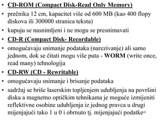 41
• CD-ROM (Compact Disk-Read Only Memory)
• prečnika 12 cm, kapacitet više od 600 MB (kao 400 flopy
diskova ili 300000 stranica teksta)
• kupuju se nasnimljeni i ne mogu se presnimavati
• CD-R (Compact Disk- Recordable)
• omogućavaju snimanje podataka (narezivanje) ali samo
jednom, dok se čitati mogu više puta - WORM (write once,
read many) tehnologija
• CD-RW (CD - Rewritable)
• omogućavaju snimanje i brisanje podataka
• sadržaj se briše laserskim topljenjem udubljenja na površini
diska a magnetno optičkim tehnikama je moguće izmijeniti
reflektivne osobine udubljenja iz jednog pravca u drugi
mijenjajući tako 1 u 0 i obrnuto tj. mijenjajući podatke
 