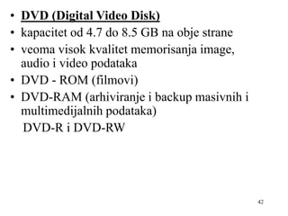 42
• DVD (Digital Video Disk)
• kapacitet od 4.7 do 8.5 GB na obje strane
• veoma visok kvalitet memorisanja image,
audio i video podataka
• DVD - ROM (filmovi)
• DVD-RAM (arhiviranje i backup masivnih i
multimedijalnih podataka)
DVD-R i DVD-RW
 
