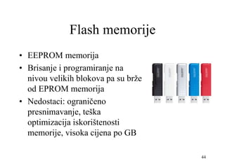44
Flash memorije
• EEPROM memorija
• Brisanje i programiranje na
nivou velikih blokova pa su brže
od EPROM memorija
• Nedostaci: ograničeno
presnimavanje, teška
optimizacija iskorištenosti
memorije, visoka cijena po GB
 