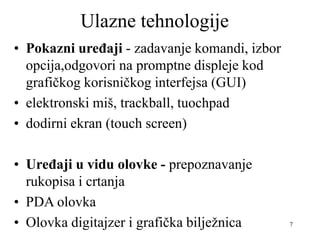 7
Ulazne tehnologije
• Pokazni uređaji - zadavanje komandi, izbor
opcija,odgovori na promptne displeje kod
grafičkog korisničkog interfejsa (GUI)
• elektronski miš, trackball, tuochpad
• dodirni ekran (touch screen)
• Uređaji u vidu olovke - prepoznavanje
rukopisa i crtanja
• PDA olovka
• Olovka digitajzer i grafička bilježnica
 