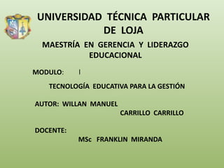 UNIVERSIDAD TÉCNICA PARTICULAR
            DE LOJA
  MAESTRÍA EN GERENCIA Y LIDERAZGO
            EDUCACIONAL
MODULO:    l
   TECNOLOGÍA EDUCATIVA PARA LA GESTIÓN

AUTOR: WILLAN MANUEL
                       CARRILLO CARRILLO

DOCENTE:
           MSc FRANKLIN MIRANDA
 