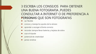 3 ESCRIBA LOS CONSEJOS PARA OBTENER
UNA BUENA FOTOGRAFIA ,PUEDES
CONDULTAR A INTERNET O DE PREFERENCIA A
PERSONAS QUE SON FOTOGRAFAS -tener paciencia
 -ser flexible
 -conoce y maneja los ajustes de la cámara
 -aprender a escoger el lente correcto
 -recordar siempre llevar baterías y tarjetas de sobra
 -usar el trípode
 -potencial de creatividad
 -jamás rendirse
 
