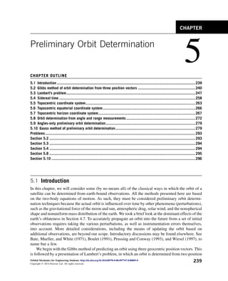 Preliminary Orbit Determination
5
CHAPTER OUTLINE
5.1 Introduction ..................................................................................................................................239
5.2 Gibbs method of orbit determination from three position vectors ......................................................240
5.3 Lambert’s problem.........................................................................................................................247
5.4 Sidereal time ................................................................................................................................258
5.5 Topocentric coordinate system.......................................................................................................263
5.6 Topocentric equatorial coordinate system.......................................................................................266
5.7 Topocentric horizon coordinate system...........................................................................................267
5.8 Orbit determination from angle and range measurements.................................................................272
5.9 Angles-only preliminary orbit determination....................................................................................279
5.10 Gauss method of preliminary orbit determination...........................................................................279
Problems.............................................................................................................................................293
Section 5.2 .........................................................................................................................................293
Section 5.3 .........................................................................................................................................294
Section 5.4 .........................................................................................................................................294
Section 5.8 .........................................................................................................................................295
Section 5.10 .......................................................................................................................................296
5.1 Introduction
In this chapter, we will consider some (by no means all) of the classical ways in which the orbit of a
satellite can be determined from earth-bound observations. All the methods presented here are based
on the two-body equations of motion. As such, they must be considered preliminary orbit determi-
nation techniques because the actual orbit is influenced over time by other phenomena (perturbations),
such as the gravitational force of the moon and sun, atmospheric drag, solar wind, and the nonspherical
shape and nonuniform mass distribution of the earth. We took a brief look at the dominant effects of the
earth’s oblateness in Section 4.7. To accurately propagate an orbit into the future from a set of initial
observations requires taking the various perturbations, as well as instrumentation errors themselves,
into account. More detailed considerations, including the means of updating the orbit based on
additional observations, are beyond our scope. Introductory discussions may be found elsewhere. See
Bate, Mueller, and White (1971), Boulet (1991), Prussing and Conway (1993), and Wiesel (1997), to
name but a few.
We begin with the Gibbs method of predicting an orbit using three geocentric position vectors. This
is followed by a presentation of Lambert’s problem, in which an orbit is determined from two position
CHAPTER
Orbital Mechanics for Engineering Students. http://dx.doi.org/10.1016/B978-0-08-097747-8.00005-0
Copyright Ó 2014 Elsevier Ltd. All rights reserved.
239
 