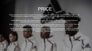 PRICE
Adidas includes Skimming Pricing and Competitive pricing in its marketing mix. Competitive prices are used for
its mill products to compete with brands like Nike and Puma and skimming prices are used for the newly
introduced products in the market.
Under Skimming pricing, high prices are kept for newly launched products to maintain the exclusivity and
gradually the prices are reduced with time until it reaches market average.
When it comes to Apparel, Adidas mostly uses a skimming price strategy because of its brand equity. Thus, the
Target audience of Adidas includes the upper-middle class as well as high-end customers.
Matter of fact, the High-price strategy of Adidas makes it a luxury brand among people. Folks go for Adidas
even when the prices are high because psychologically, they think that high prices mean high quality and
confirmation of authenticity.
 