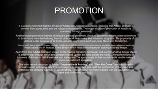 PROMOTION
It is a well-known fact that the TV ads of Adidas are Adrenaline pumping. Knowing that Adidas’ strength is
derived from sports, their ads are robust and passionate. The major source of promotion for Adidas is
marketing through television.
Another major promotion method of Adidas is product placement. Product placement means where references
to brands are made by featuring them in other work like movies and television programs. The popularity of
Adidas is also because of all its tie-ups with sports icons such as Lionel Messi and Ronaldinho.
Along with tying up with major sports celebrities, Adidas also sponsors some popular sports teams such as
Real Madrid and in football, Great Britain which helps the company in building its brand image.
Apart from this, Adidas has been known for its creative marketing campaign and event marketing. Social Media
is another way through which this company keeps up with the folks across the world. There are millions of
followers of Adidas on both Facebook and Instagram. The sports angle in their social media handle makes it
more magnetic and appealing.
The most recent campaign by Adidas “Impossible is Nothing” and “Own the Game” was introduced in
virtual investor and media day. The campaign is to strengthen and uplift the authenticity of the brand and
proliferate the company’s activity in sustainability. This campaign has been created with the expectations of
sales and profitability until 2025.
 