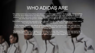 WHO ADIDAS ARE
The adidas brand has a long history and deep-rooted connection with sport. Its broad and diverse portfolio
in both the Sport Performance and Sport Inspired categories ranges from major global sports to regional
grassroot events and local sneaker culture. This has enabled adidas to transcend cultures and become
one of the most recognized, credible, and iconic brands both on and off the field of play.
Key to their success and the execution of their strategy ‘Own the Game’, are their people and their culture.
They bring their identity to life, defined by their purpose, mission, and attitude.
Their purpose, mission, and attitude guide the way they run their company, how they work with their
partners, how they create their products, and how they engage with their consumers. They define who
Adidas are.
The adidas People Promise will guide us as they strive to deliver their mission to be the best sports brand
in the world and live their purpose - Through sport, they have the power to change lives. We will also see
their attitude of ‘Impossible is Nothing’ reflected in their People Promise.
 