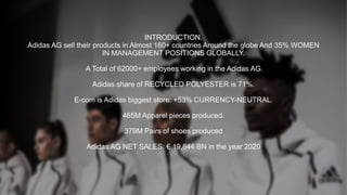 INTRODUCTION.
Adidas AG sell their products in Almost 160+ countries Around the globe And 35% WOMEN
IN MANAGEMENT POSITIONS GLOBALLY.
A Total of 62000+ employees working in the Adidas AG.
Adidas share of RECYCLED POLYESTER is 71%.
E-com is Adidas biggest store: +53% CURRENCY-NEUTRAL.
465M Apparel pieces produced.
379M Pairs of shoes produced
Adidas AG NET SALES: € 19,844 BN in the year 2020
 