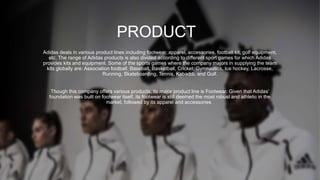 PRODUCT
Adidas deals in various product lines including footwear, apparel, accessories, football kit, golf equipment,
etc. The range of Adidas products is also divided according to different sport games for which Adidas
provides kits and equipment. Some of the sports games where the company majors in supplying the team
kits globally are: Association football, Baseball, Basketball, Cricket, Gymnastics, Ice hockey, Lacrosse,
Running, Skateboarding, Tennis, Kabaddi, and Golf.
Though this company offers various products, its major product line is Footwear. Given that Adidas’
foundation was built on footwear itself, its footwear is still deemed the most robust and athletic in the
market, followed by its apparel and accessories
 