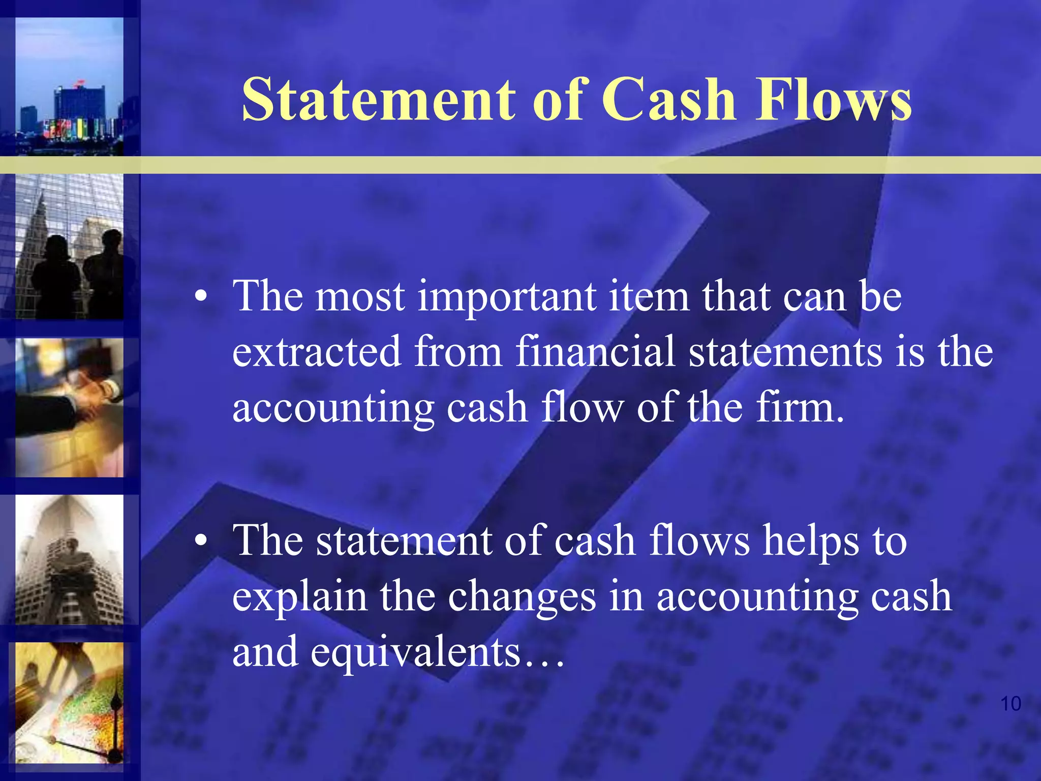 10
Statement of Cash Flows
• The most important item that can be
extracted from financial statements is the
accounting cash flow of the firm.
• The statement of cash flows helps to
explain the changes in accounting cash
and equivalents…
 