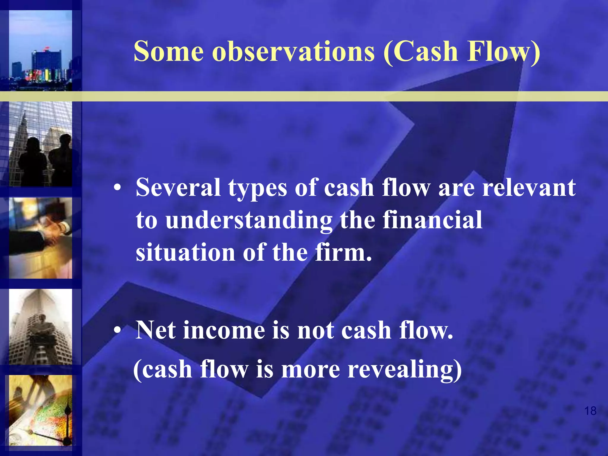 18
Some observations (Cash Flow)
• Several types of cash flow are relevant
to understanding the financial
situation of the firm.
• Net income is not cash flow.
(cash flow is more revealing)
 