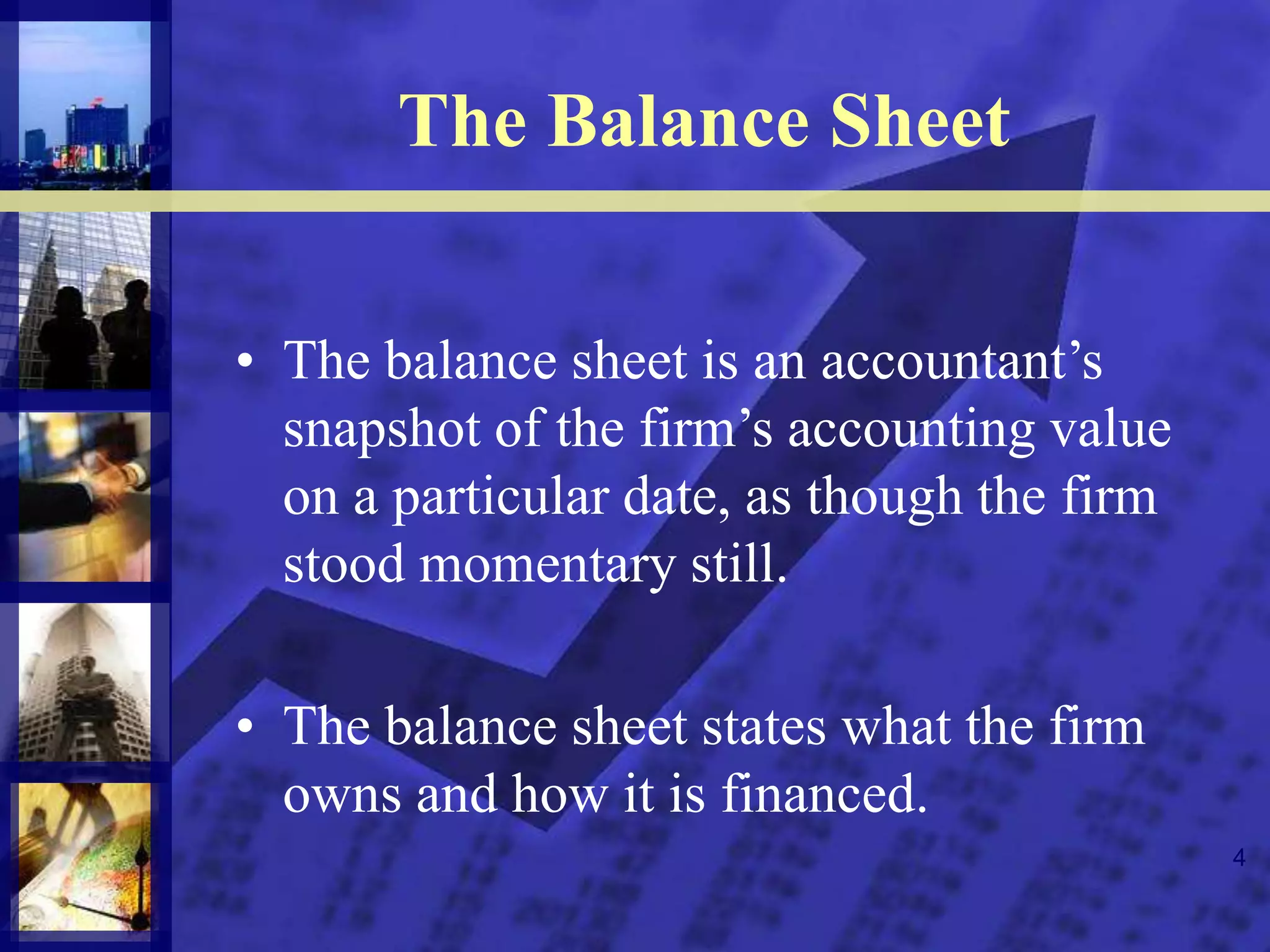 4
The Balance Sheet
• The balance sheet is an accountant’s
snapshot of the firm’s accounting value
on a particular date, as though the firm
stood momentary still.
• The balance sheet states what the firm
owns and how it is financed.
 