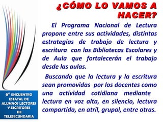 El Programa Nacional de Lectura propone entre sus actividades, distintas estrategias de trabajo de lectura y escritura  con las Bibliotecas Escolares y de Aula que fortalecerán el trabajo desde las aulas. Buscando que la lectura y la escritura sean promovidas  por los docentes como una actividad cotidiana mediante  lectura en voz alta, en silencio, lectura compartida, en atril, grupal, entre otras. ¿CÓMO LO VAMOS A HACER? 6°  ENCUENTRO ESTATAL DE ALUMNOS LECTORES  Y ESCRITORES  DE TELESECUNDARIA 