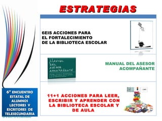11+1 ACCIONES PARA LEER,  ESCRIBIR Y APRENDER CON LA BIBLIOTECA ESCOLAR Y DE AULA  ESTRATEGIAS 6°  ENCUENTRO ESTATAL DE ALUMNOS LECTORES  Y ESCRITORES  DE TELESECUNDARIA 6EIS ACCIONES PARA  EL FORTALECIMIENTO DE LA BIBLIOTECA ESCOLAR MANUAL DEL ASESOR ACOMPAÑANTE 