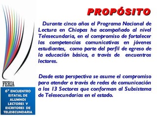 PROPÓSITO Durante cinco años el Programa Nacional de Lectura en Chiapas ha acompañado al nivel Telesecundaria, en el compromiso de fortalecer las competencias comunicativas en jóvenes estudiantes,  como parte del perfil de egreso de la educación básica, a través de  encuentros lectores. Desde esta perspectiva se asume el compromiso para atender a través de redes de comunicación a los 13 Sectores que conforman al Subsistema de Telesecundarias en el estado.  6°  ENCUENTRO ESTATAL DE ALUMNOS LECTORES  Y ESCRITORES  DE TELESECUNDARIA 