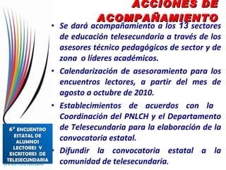 ACCIONES DE ACOMPAÑAMIENTO Se dará acompañamiento a los  13  sectores de educación telesecundaria a través de los asesores técnico pedagógicos de sector y de zona  o líderes académicos. Calendarización de asesoramiento para los encuentros lectores, a partir del mes de agosto a octubre de 2010. Establecimientos de acuerdos con la  Coordinación del PNLCH y el Departamento de Telesecundaria para la elaboración de la convocatoria estatal. Difundir la convocatoria estatal a la comunidad de telesecundaria . 6°  ENCUENTRO ESTATAL DE ALUMNOS LECTORES  Y ESCRITORES  DE TELESECUNDARIA 