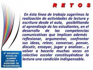 En ésta línea de trabajo sugerimos la realización de actividades de lectura y escritura desde el aula,  posibilitando el aprendizaje de los estudiantes, en el desarrollo de las competencias comunicativas que implican además  reflexionar, argumentar, confrontar sus ideas, releer, conversar, pensar, discutir, ensayar, jugar y analizar… y volver a hacerlo muchas veces en colectivo escolar constituyéndose la lectura una condición indispensable. R  E  T  O  S 6°  ENCUENTRO ESTATAL DE ALUMNOS LECTORES  Y ESCRITORES  DE TELESECUNDARIA 
