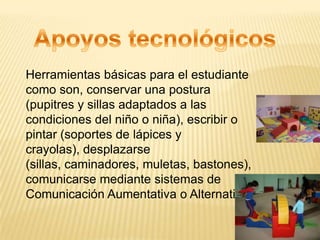 Herramientas básicas para el estudiante
como son, conservar una postura
(pupitres y sillas adaptados a las
condiciones del niño o niña), escribir o
pintar (soportes de lápices y
crayolas), desplazarse
(sillas, caminadores, muletas, bastones),
comunicarse mediante sistemas de
Comunicación Aumentativa o Alternativa
 