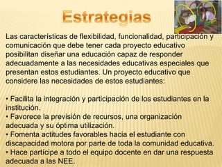 Las características de flexibilidad, funcionalidad, participación y
comunicación que debe tener cada proyecto educativo
posibilitan diseñar una educación capaz de responder
adecuadamente a las necesidades educativas especiales que
presentan estos estudiantes. Un proyecto educativo que
considere las necesidades de estos estudiantes:

• Facilita la integración y participación de los estudiantes en la
institución.
• Favorece la previsión de recursos, una organización
adecuada y su óptima utilización.
• Fomenta actitudes favorables hacia el estudiante con
discapacidad motora por parte de toda la comunidad educativa.
• Hace partícipe a todo el equipo docente en dar una respuesta
adecuada a las NEE.
 