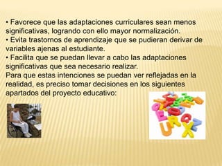 • Favorece que las adaptaciones curriculares sean menos
significativas, logrando con ello mayor normalización.
• Evita trastornos de aprendizaje que se pudieran derivar de
variables ajenas al estudiante.
• Facilita que se puedan llevar a cabo las adaptaciones
significativas que sea necesario realizar.
Para que estas intenciones se puedan ver reflejadas en la
realidad, es preciso tomar decisiones en los siguientes
apartados del proyecto educativo:
 
