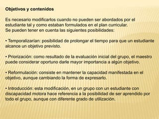 Objetivos y contenidos

Es necesario modificarlos cuando no pueden ser abordados por el
estudiante tal y como estaban formulados en el plan curricular.
Se pueden tener en cuenta las siguientes posibilidades:

• Temporalizarían: posibilidad de prolongar el tiempo para que un estudiante
alcance un objetivo previsto.

• Priorización: como resultado de la evaluación inicial del grupo, el maestro
puede considerar oportuno darle mayor importancia a algún objetivo.

• Reformulación: consiste en mantener la capacidad manifestada en el
objetivo, aunque cambiando la forma de expresarlo.

• Introducción: esta modificación, en un grupo con un estudiante con
discapacidad motora hace referencia a la posibilidad de ser aprendido por
todo el grupo, aunque con diferente grado de utilización.
 