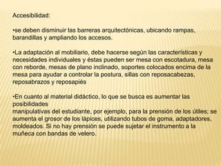 Accesibilidad:

•se deben disminuir las barreras arquitectónicas, ubicando rampas,
barandillas y ampliando los accesos.

•La adaptación al mobiliario, debe hacerse según las características y
necesidades individuales y éstas pueden ser mesa con escotadura, mesa
con reborde, mesas de plano inclinado, soportes colocados encima de la
mesa para ayudar a controlar la postura, sillas con reposacabezas,
reposabrazos y reposapiés

•En cuanto al material didáctico, lo que se busca es aumentar las
posibilidades
manipulativas del estudiante, por ejemplo, para la prensión de los útiles; se
aumenta el grosor de los lápices, utilizando tubos de goma, adaptadores,
moldeados. Si no hay prensión se puede sujetar el instrumento a la
muñeca con bandas de velero.
 