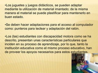 •Los juguetes y juegos didácticos, se pueden adaptar
mediante la utilización de material imantado; de la misma
manera el material se puede plastificar para mantenerlo en
buen estado.

•Se deben hacer adaptaciones para el acceso al computador
como: punteros para teclear y adaptación del ratón.

•Los (las) estudiantes con discapacidad motora como se ha
descrito, presentan unas características particulares que
inciden en su proceso de aprendizaje, por lo que, tanto la
institución educativa como el mismo proceso educativo, han
de proveer los apoyos necesarios para estos estudiantes.
 