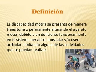 La discapacidad motriz se presenta de manera
transitoria o permanente alterando el aparato
motor, debido a un deficiente funcionamiento
en el sistema nervioso, muscular y/o óseo-
articular; limitando alguna de las actividades
que se puedan realizar.
 
