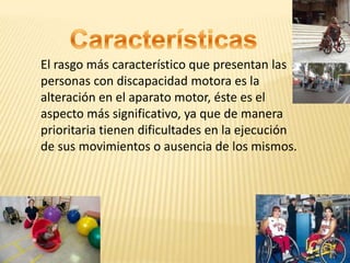 El rasgo más característico que presentan las
personas con discapacidad motora es la
alteración en el aparato motor, éste es el
aspecto más significativo, ya que de manera
prioritaria tienen dificultades en la ejecución
de sus movimientos o ausencia de los mismos.
 