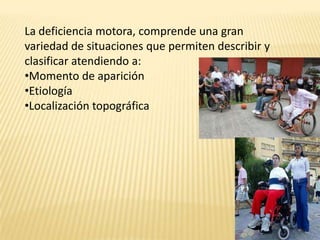 La deficiencia motora, comprende una gran
variedad de situaciones que permiten describir y
clasificar atendiendo a:
•Momento de aparición
•Etiología
•Localización topográfica
 