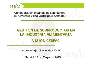 Confederación Española de Fabricantes
de Alimentos Compuestos para Animales
Jorge de Saja. Director de CESFAC
Madrid, 12 de Mayo de 2015
GESTIÓN DE SUBPRODUCTOS EN
LA INDUSTRIA ALIMENTARIA
VISIÓN CESFAC
 