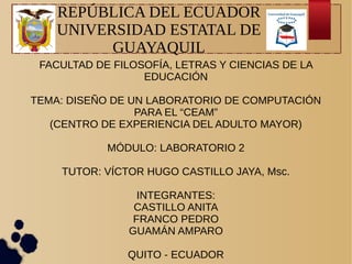 REPÚBLICA DEL ECUADOR
UNIVERSIDAD ESTATAL DE
GUAYAQUIL
FACULTAD DE FILOSOFÍA, LETRAS Y CIENCIAS DE LA
EDUCACIÓN
TEMA: DISEÑO DE UN LABORATORIO DE COMPUTACIÓN
PARA EL “CEAM”
(CENTRO DE EXPERIENCIA DEL ADULTO MAYOR)
MÓDULO: LABORATORIO 2
TUTOR: VÍCTOR HUGO CASTILLO JAYA, Msc.
INTEGRANTES:
CASTILLO ANITA
FRANCO PEDRO
GUAMÁN AMPARO
QUITO - ECUADOR
 