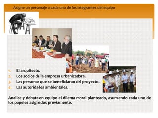 1. El arquitecto.
2. Los socios de la empresa urbanizadora.
3. Las personas que se beneficiaran del proyecto.
4. Las autoridades ambientales.
Analice y debata en equipo el dilema moral planteado, asumiendo cada uno de
los papeles asignados previamente.
Asigne un personaje a cada uno de los integrantes del equipo
 