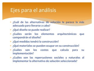 ¿Cuál de las alternativas de solución le parece la más
adecuada para llevarse a cabo?
 ¿Qué diseño se puede realizar?
 ¿Cuáles serán los elementos arquitectónicos que
compondrán el diseño?
 ¿Qué medidas tendrá la construcción?
 ¿Qué materiales se pueden ocupar en su construcción?
 ¿Cuáles son los costos que calcula para su
implementación?
 ¿Cuáles son las repercusiones sociales y naturales al
implementar la alternativa de solución seleccionada?
Ejes para el análisis
 
